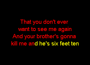 That you don't ever
want to see me again

And your brother's gonna
kill me and he's six feet ten