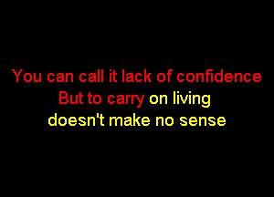 You can call it lack of confidence

But to carry on living
doesn't make no sense
