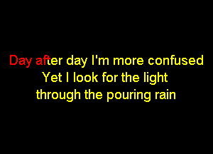 Day after day I'm more confused

Yet I look for the light
through the pouring rain