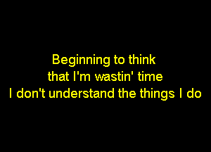 Beginning to think

that I'm wastin' time
I don't understand the things I do