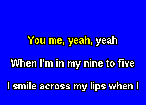 You me, yeah, yeah

When I'm in my nine to five

I smile across my lips when l