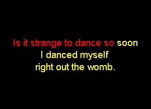 Is it strange to dance so soon

I danced myself
right out the womb.