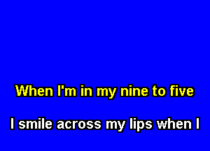 When I'm in my nine to five

I smile across my lips when l