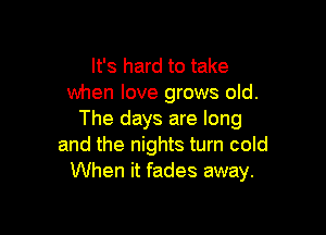 It's hard to take
when love grows old.

The days are long
and the nights turn cold
When it fades away.