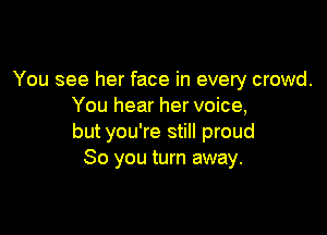 You see her face in every crowd.
You hear her voice,

but you're still proud
So you turn away.