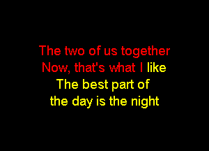 The two of us together
Now, that's what I like

The best part of
the day is the night