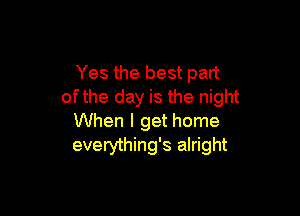 Yes the best part
ofthe day is the night

When I get home
everything's alright