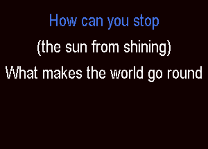 (the sun from shining)

What makes the world go round