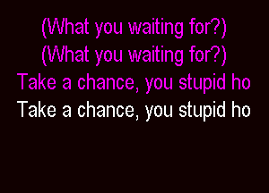 Take a chance, you stupid ho