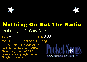 I? 451

Nothing 011 But The Radio
m the style of Gary Allan

key A line 3 33
by, B HAILO Blackman,8 Long

W8, ASCAFI Odlesongs ASCf-P
Fool Hearted Melodies, ASCAP
Short Story Long. ASCAP
Imemational copynght secured

m ngms resented, mmm