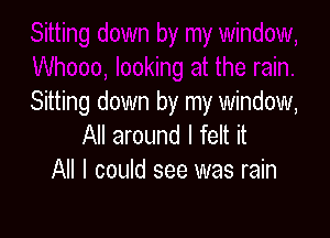 Sitting down by my window,

All around I felt it
All I could see was rain