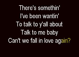 There's somethin'
I've been wantin'
To talk to y'all about

Talk to me baby
Can't we fall in love again?