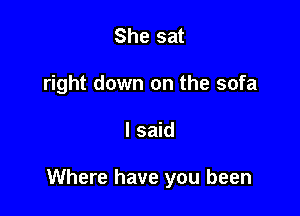 She sat
right down on the sofa

I said

Where have you been