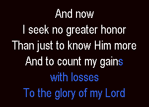 And now
I seek no greater honor
Than just to know Him more