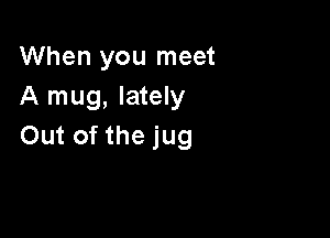 When you meet
A mug, lately

Out of the jug