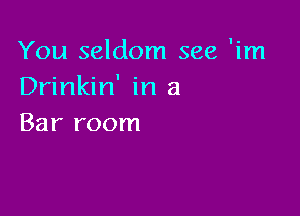 You seldom see 'im
Drinkin' in a

Bar room