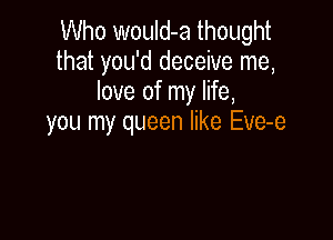 Who wouId-a thought
that you'd deceive me,
love of my life,

you my queen like Eve-e