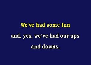 We've had some fun

and. yes. we've had our ups

and downs.