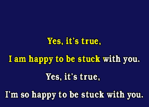 Yes. it's true.
I am happy to be stuck with you.
Yes. it's true.

I'm so happy to be stuck with you.