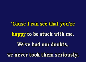 'Cause I can see that you're
happy to be stuck with me.
We've had our doubts.

we never took them seriously.