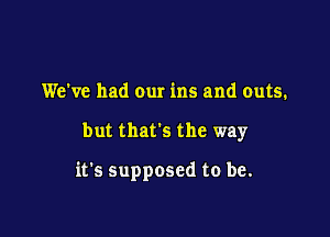 We've had our ins and outs.

but that's the way

it's supposed to be.