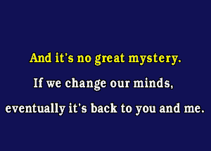 And it's no great mystery.
If we change our minds.

eventually it's back to you and me.