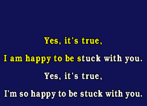 Yes. it's true.
I am happy to be stuck with you.
Yes. it's true.

I'm so happy to be stuck with you.