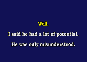 Well.

I said he had a lot of potential.

He was only misunderstood.