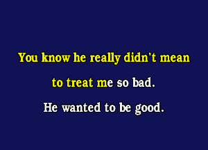 You know he really didn't mean

to treat me so bad.

He wanted to be good.
