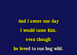 And I swore one day
I w0uld tame him.

even though

he loved to run hog wild.