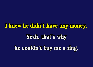 I knew he didn't have any money.
Yeah. that's why

he couldn't buy me a ring.