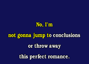 No. rm

not gonna jump to conclusions

or throw away

this perfect romance.