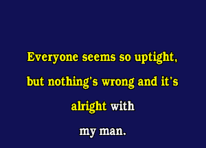 Everyone seems so uptight.

but nothing's wrong and it's

alright with

my man.