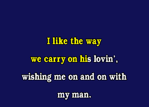 I like the way

we carry on his lovin'.

wishing me on and on with

my man.