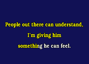 People out there can understand.

I'm giving him

something he can feel.