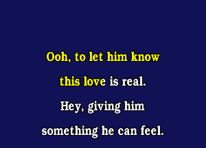 Ooh. to let him know

this love is real.

Hey. giving him

something he can feel.