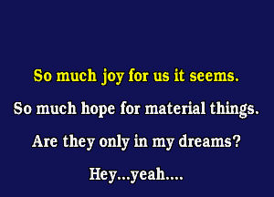 So much joy for us it seems.
So much hope for material things.
Are they only in my dreams?

Hey...yeah....