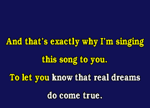 And that's exactly why I'm singing
this song to you.
To let you know that real dreams

do come true.