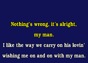 Nothing's wrong. it's alright.
my man.
I like the way we carry on his lovin'

wishing me on and on with my man.
