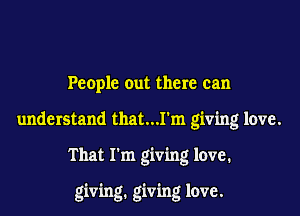 People out there can

understand that...1'm giving love.

That I'm giving love.

giving. giving love.