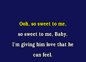 Ooh. so sweet to me.

so sweet to me. Baby.

I'm giving him love that he

can feel.