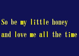 So be my little honey

and love me all the time