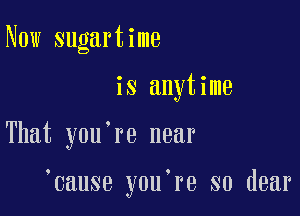 Now sugartime
is anytime

That you're near

cause you.re so dear