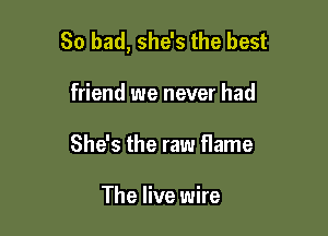 So bad, she's the best

friend we never had
She's the raw flame

The live wire