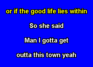 or if the good life lies within

So she said

Man I gotta get

outta this town yeah