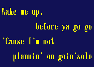 Wake me up.
before ya g0 g0

,Cause I'm not

plannin on goin solo