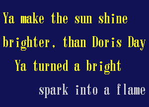 Ya make the sun shine
brighter, than Doris Day
Ya turned a bright

Spark into a flame
