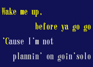 Wake me up.
before ya g0 g0

,Cause I'm not

plannin on goin solo