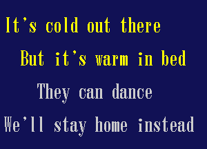 lt s cold out there

But it's warm in bed

They can dance

We'll stay home instead
