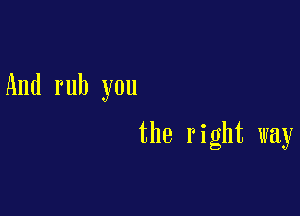 And rub you

the right way